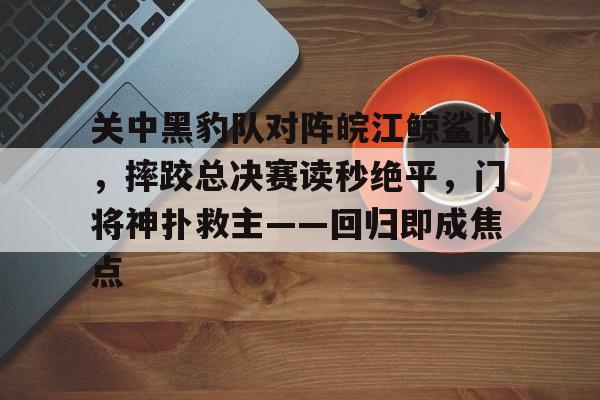 完美竞技-包含关中黑豹队对阵皖江鲸鲨队，摔跤总决赛读秒绝平，门将神扑救主——回归即成焦点的词条